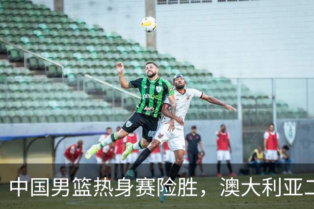 中国男篮热身赛险胜，澳大利亚二线阵容出战，郭士强三大目标曝光